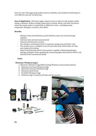 from one side. This gages help quality control, reliability, and condition monitoring in a
cost-effective and user-friendly way.
Area of Application: Ultrasonic gages require access to only one side of pipes, tanks,
tubing, containers, hollow castings, large metal or plastic sheets, and other test pieces
where the inside surface is impossible or difficult to reach. , including metals,
composites, fiberglass, ceramics, and rubber.
Benefits:
- Machine show metal thickness, paint thickness and cross sectional image
together.
- Internal oxide and scale measurement
- External and Internal corrosion
- No cutting or sectioning of parts is required, saving scrap and labor costs..
- The system saves a complete record of each tube & the whole boiler for later
post analysis & tracking.
- Apart from detecting wall loss the system is capable of detecting hydrogen
damage, pitting & caustic gouging (by measuring signal attenuation) which is not
detected with conventional means.
Tools:
Ultrasonic Thickness Gages:
1. Ultrasonic Thickness Gage (With Coating Thickness measurement option)
2. Ultrasonic Corrosion Thickness Gage
3. Ultrasonic Precision Thickness Gage
4. Ultrasonic Bond Tester
5. Pet Bottle Thickness Gage
6. Thickness Gage Transducer/Probes and Accessories
05.
 