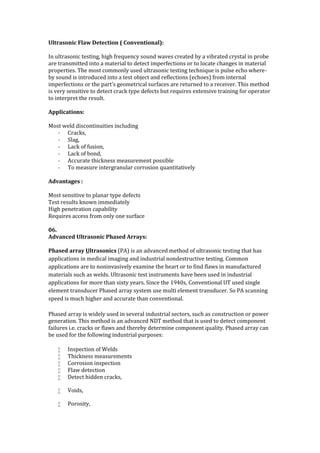 Ultrasonic Flaw Detection ( Conventional):
In ultrasonic testing, high frequency sound waves created by a vibrated crystal in probe
are transmitted into a material to detect imperfections or to locate changes in material
properties. The most commonly used ultrasonic testing technique is pulse echo where-
by sound is introduced into a test object and reflections (echoes) from internal
imperfections or the part's geometrical surfaces are returned to a receiver. This method
is very sensitive to detect crack type defects but requires extensive training for operator
to interpret the result.
Applications:
Most weld discontinuities including
- Cracks,
- Slag,
- Lack of fusion,
- Lack of bond,
- Accurate thickness measurement possible
- To measure intergranular corrosion quantitatively
Advantages :
Most sensitive to planar type defects
Test results known immediately
High penetration capability
Requires access from only one surface
06.
Advanced Ultrasonic Phased Arrays:
Phased array Ultrasonics (PA) is an advanced method of ultrasonic testing that has
applications in medical imaging and industrial nondestructive testing. Common
applications are to noninvasively examine the heart or to find flaws in manufactured
materials such as welds. Ultrasonic test instruments have been used in industrial
applications for more than sixty years. Since the 1940s, Conventional UT used single
element transducer Phased array system use multi element transducer. So PA scanning
speed is much higher and accurate than conventional.
Phased array is widely used in several industrial sectors, such as construction or power
generation. This method is an advanced NDT method that is used to detect component
failures i.e. cracks or flaws and thereby determine component quality. Phased array can
be used for the following industrial purposes:
 Inspection of Welds
 Thickness measurements
 Corrosion inspection
 Flaw detection
 Detect hidden cracks,
 Voids,
 Porosity,
 