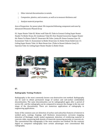  Other internal discontinuities in metals,
 Composites, plastics, and ceramics, as well as to measure thickness and
 Analyze material properties.
Area of Inspection for power plant: We inspected following component and zone by
Advanced Ultrasonic Phased Array
01. Supar Heater Tube 02. Water wall Tube 03. Tube to Connect Ceiling Super Heater
Header To Boiler Dram, 04. Condenser Tube 05. Over Heated Convective Supper Heater
06. Platen To Platen Tube 07. Deaerator 08. Valve Joints 09. Down Commar Line 10.
Economizer Tube 11. Economizer to Boiler Dram Line 12. Boiler Dram Outlet Line 13.
Ceiling Super Heater Tube 14. Main Steam Line [Tube to Steam Collector Line] 15.
Injection Tube 16. Ceiling Super Heater Header to Boiler Dram
07.
Radiography Testing Products
Radiography is the most commonly known non-destructive test method. Radiography
can be used to obtain permanent image of surface and sub-surface (embedded)
discontinuities. The same discontinuities can be radiographed again after a period of
service life and the radiographs can be compared to measure the change in the size and
shape of the discontinuity. There are numerous applications of radiography in
engineering applications.
Some of the common uses are detection of surface and subsurface features of interest in
welded parts, castings, forgings, wall thickness measurement, corrosion mapping,
detection of blockages inside sealed equipment, detection of reinforcing material in
concrete slabs, measuring bulk density of materials measuring porosity in concrete etc.
The conventional film radiography is the most sensitive test method. On the contrary
digital or computed radiography have certain advantages over conventional film
radiography.
 