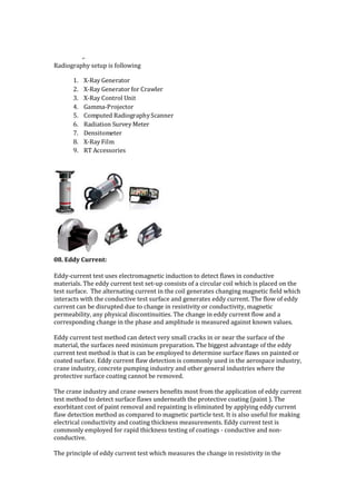 ,.
Radiography setup is following
1. X-Ray Generator
2. X-Ray Generator for Crawler
3. X-Ray Control Unit
4. Gamma-Projector
5. Computed RadiographyScanner
6. Radiation Survey Meter
7. Densitometer
8. X-Ray Film
9. RT Accessories
08. Eddy Current:
Eddy-current test uses electromagnetic induction to detect flaws in conductive
materials. The eddy current test set-up consists of a circular coil which is placed on the
test surface. The alternating current in the coil generates changing magnetic field which
interacts with the conductive test surface and generates eddy current. The flow of eddy
current can be disrupted due to change in resistivity or conductivity, magnetic
permeability, any physical discontinuities. The change in eddy current flow and a
corresponding change in the phase and amplitude is measured against known values.
Eddy current test method can detect very small cracks in or near the surface of the
material, the surfaces need minimum preparation. The biggest advantage of the eddy
current test method is that is can be employed to determine surface flaws on painted or
coated surface. Eddy current flaw detection is commonly used in the aerospace industry,
crane industry, concrete pumping industry and other general industries where the
protective surface coating cannot be removed.
The crane industry and crane owners benefits most from the application of eddy current
test method to detect surface flaws underneath the protective coating (paint ). The
exorbitant cost of paint removal and repainting is eliminated by applying eddy current
flaw detection method as compared to magnetic particle test. It is also useful for making
electrical conductivity and coating thickness measurements. Eddy current test is
commonly employed for rapid thickness testing of coatings - conductive and non-
conductive.
The principle of eddy current test which measures the change in resistivity in the
 