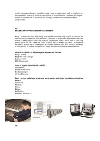 conductive material makes it useful in wide range of applications such as conductivity
measurement, sorting of material, assessment of heat treatment condition, sorting of
materials on the basis of hardness and strength, thickness measurement of thin
components.
09.
MULTISCAN5800 TUBE INSPECTION SYSTEM:
Eddy Currents are most effectively used to check for cracking located at the surface
and sub-surface of metals such as tubes. A number of main areas have been identified
where cracking occurs are Eddy current inspections form a vital part of checking
power plant for the cracks and faults that can lead to serious accidents. As many of
the cracks appearing in power plant are fatigue induced and thus surface- breaking,
it is important to employ eddy current inspection methods in order to detect them.
MultiScan5800 have following four type of test facility.
Eddy Current
Magnetic Flux Leakage
Remote Field
IRIS Ultrasound
Area of Application MultiScan5800:
Condensers
Feed water heaters
Heat exchangers
Air conditioners
Eddy current technique is suitable for detecting and sizing metal discontinuities
such as
Corrosion,
Erosion,
Wear,
Pitting,
Baffle cuts,
Wall loss, and cracks
10.
 