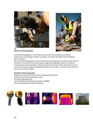 12.
Infrared Thermography:
Infrared thermography is one of the most cost effective and proven predictive
maintenance technology available to quickly, accurately and safely locate problems
prior to failure.
We provide thermography services for predictive and preventive analysis in all types of
industries. A trained technician brings the right thermography camera to conduct a
comprehensive thermographic survey quickly and accurately. They report the concern
areas and vulnerable spots immediately so that you can take corrective actions based on
the severity of the problem.
Benefits of Thermography
Reduction of production losses due to unplanned downtime
Reduced maintenance and repair costs
Increased equipment life
Increased Mean-Time-Between-Failures (MTBF)
Increased productivity and profitability
13.
 
