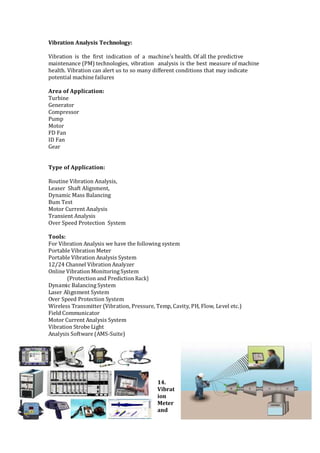 Vibration Analysis Technology:
Vibration is the first indication of a machine's health. Of all the predictive
maintenance (PM) technologies, vibration analysis is the best measure of machine
health. Vibration can alert us to so many different conditions that may indicate
potential machine failures
Area of Application:
Turbine
Generator
Compressor
Pump
Motor
FD Fan
ID Fan
Gear
Type of Application:
Routine Vibration Analysis,
Leaser Shaft Alignment,
Dynamic Mass Balancing
Bum Test
Motor Current Analysis
Transient Analysis
Over Speed Protection System
Tools:
For Vibration Analysis we have the following system
Portable Vibration Meter
Portable Vibration Analysis System
12/24 Channel VibrationAnalyzer
Online Vibration Monitoring System
(Protection and Prediction Rack)
Dynamic Balancing System
Laser Alignment System
Over Speed Protection System
Wireless Transmitter (Vibration, Pressure, Temp, Cavity, PH, Flow, Level etc.)
Field Communicator
Motor Current Analysis System
Vibration Strobe Light
Analysis Software (AMS-Suite)
14.
Vibrat
ion
Meter
and
 