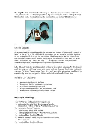 Bearing Checker: Vibration Meter Bearing Checker allows operators to quickly and
easily check machine and bearing condition. Operators can also “listen” to the pattern of
the vibration on the bearing by using the audio output and standard headphones.
15.
Lube Oil Analysis:
Oil analysis is a quick, nondestructive way to gauge the health , of an engine by looking at
what's in the oil Oil is the lifeblood of equipment and oil analysis provides answers
to machinery health. It is as like as medical blood test, where we can know about
our diseases from our blood. It is an integral part of the maintenance plan for power
plants, manufacturing plants,trucking companies, construction, equipment,
aircraft,refrigeration, systems,processing, chemical plants and etc
Lube Oil Analysis is the great important for Power Generation Industry. An effective oil
analysis program will keep important assets such as Engines, Gearboxes, Hydraulic
systems, Turbines, Compressors, Generators and any other oil-wetted machinery in
operation by reducing unexpected failures and costly unscheduled down time.
Benefits of Lube Oil Analysis:
- Convenience of on-site analysis.
- Immediate feedback on critical properties.
- Extension of oil change intervals.
- Reduction in operational and maintenance cost.
- Elimination of catastrophic equipment failure.
Oil Analysis Technology:
For Oil Analysis we have the following system:
1. Automated Rotrode Filter SpectroscopySample
Preparation Systemfor Large Wear Particle Analysis
2. Automatic Sample Processer
3. Fuel Dilution Meter (Fuel Sniffer)
4. Ferrography Laboratoryfor Wear Particle Analysis
5. Portable Fluid Condition Monitor
6. FTIR Oil Analyser for Oil Degradation & Contamination
Measurement
7. Portable Fluid Condition Monitor
 
