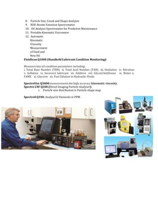 8. Particle Size, Count and Shape Analyzer
9. RDE Atomic Emission Spectrometer
10. Oil Analysis Spectrometer for Predictive Maintenance
11. Portable Kinematic Viscometer
12. Automatic
Kinematic
Viscosity
Measurement
of Used and
New Oil
FluidScan Q1000 (Handheld Lubricant Condition Monitoring):
Measures key oil condition parameters including:
i. Total Base Number (TBN) ii. Total Acid Number (TAN) iii. Oxidation iv. Nitration
v. Sulfation vi. Incorrect lubricant vii. Additive viii. Glycol/Antifreeze ix. Water x.
FAME xi. Glycerin xii. Fuel Dilution in Hydraulic Fluids
SpectroVisc Q3000:measurements for high accuracy kinematic viscosity.
Spectro LNF Q200 (Direct Imaging Particle Analyser):
i. Particle size distribution ii. Particle shape map
Spectroil Q100: Analyse32 Elements in PPM.
 