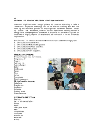16.
Ultrasonic Leak Detection & Ultrasonic Predictive Maintenance:
Ultrasound inspection offers a unique position for condition monitoring as both a
“stand-alone” inspection technology and as an effective screening tool that can
speed up the inspection process and help inspectors determine effective follow-
up actions for mechanical, electrical and leak applications. Locating sources of
energy waste, identifying failure conditions in electrical and mechanical systems all
contribute to helping improve the bottom line. In some cases it can be a dramatic
improvement.
For Ultrasonic Leak detection & Predictive Maintenance we have the following system:
1. Ultrasound and Leak Detection
2. Ultrasound and Mechanical Inspection
3. Ultrasound and Electrical Inspection
4. Ultrasound and Steam Trap
5. Ultrasound and Valve Inspection
TYPICAL APPLICATIONS:
Pressure/vacuum leaks (turbulence)
Compressed air
Oxygen
Hydrogen etc.
Heat exchangers
Boilers
Condensers
Tanks
Pipes
Valves
Steam traps
Electric equipment
(Arcing/tracking/corona)
Switchgear
Transformers
Insulators
Potheads
Junction boxes
Circuit breakers
MECHANICAL INSPECTION
Bearings
Lack of lubrication/failure
Pumps
Motors
Gears/gear boxes
Fans
Compressors
Conveyers
Automotive
Rail roads
Marine
 