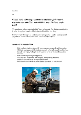 Aviation
17.
Guided wave technology: Guided wave technology for detect
corrosion and metal loss up to 600 feet long pipe from single
point.
We are pleased to inform about Guided Wave technology. Worldwide this technology
is using for confirm integrity of buried, coated, insulated pipe lines.
Guided wave technology is a nondestructive testing method used to locate potential
degradation, such as internal or external corrosion and metal loss.
Advantages of Guided Waves
 High productivity inspection with long-range coverage and rapid screening.
 Ability to scan pipes with limited access, such as buried, coated, insulated and
through wall pipes, leading to cost reduction for excavation and insulation
removal.
 100% screening coverage of pipe wall.
 Cost effective solution for pipe integrity management programs.
 In-service inspection (no production shutdown).
 Inspection lengths range up to 182 meters (600 feet) for single point.
 