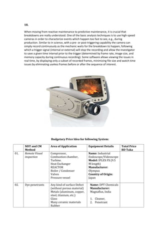 18.
When moving from reactive maintenance to predictive maintenance, it is crucial that
breakdowns are really understood. One of the basic analysis techniques is to use high-speed
cameras in order to characterize events which happen too fast to see, e.g., during
production. Similar to in science, with a pre- or post-triggering capability the camera can
simply record continuously as the mechanic waits for the breakdown to happen, following
which a trigger signal (internal or external) will stop the recording and allow the investigator
to save a given time interval prior to the trigger (determined by frame rate, image size, and
memory capacity during continuous recording). Some software allows viewing the issues in
real time, by displaying only a subset of recorded frames, minimizing file size and watch time
issues by eliminating useless frames before or after the sequence of interest.
Budgetary Price Idea for following System:
NDT and CM
Method
Area of Application Equipment Details Total Price
BD Taka
01. Remote Visual
inspection
Compressor,
Combustion chamber,
Turbine.
Heat Exchanger
REACTOR
Boiler / Condenser
Valves
Pressure vessel
Name: Industrial
Endoscope/Videoscope
Model: IPLEX FX (9.5
M length)
Manufacturer:
Olympus
Country of Origin:
Japan
02. Dye penetrants Any kind of surface Defect
(without porous material)
Metals (aluminum, copper,
steel, titanium, etc.)
Glass
Many ceramic materials
Rubber
Name: DPT Chemicals
Manufacturer:
Magnaflux, India
1. Cleaner,
2. Penetrant
 