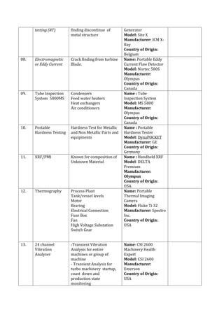 testing (RT) finding discontinue of
metal structure
Generator
Model: Site X
Manufacturer: ICM X-
Ray
Country of Origin:
Belgium
08. Electromagnetic
or Eddy Current
Crack finding from turbine
Blade.
Name: Portable Eddy
Current Flaw Detector
Model: Nortec 500S
Manufacturer:
Olympus
Country of Origin:
Canada
09. Tube Inspection
System 5800MS
Condensers
Feed water heaters
Heat exchangers
Air conditioners
Name : Tube
Inspection System
Model: MS 5800
Manufacturer:
Olympus
Country of Origin:
Canada
10. Portable
Hardness Testing
Hardness Test for Metallic
and Non Metallic Parts and
equipments
Name : Portable
Hardness Tester
Model: DynaPOCKET
Manufacturer: GE
Country of Origin:
Germany
11. XRF/PMI Known for composition of
Unknown Material
Name : Handheld XRF
Model: DELTA
Premium
Manufacturer:
Olympus
Country of Origin:
USA
12. Thermography Process Plant
Tank/vessel levels
Motor
Bearing
Electrical Connection
Fuse Box
Fan
High Voltage Substation
Switch Gear
Name: Portable
Thermal Imaging
Camera
Model: Fluke Ti 32
Manufacturer: Spectro
Inc.
Country of Origin:
USA
13. 24 channel
Vibration
Analyzer
-Transient Vibration
Analysis for entire
machines or group of
machine
- Transient Analysis for
turbo machinery startup,
coast down and
production state
monitoring
Name: CSI 2600
Machinery Health
Expert
Model: CSI 2600
Manufacturer:
Emerson
Country of Origin:
USA
 