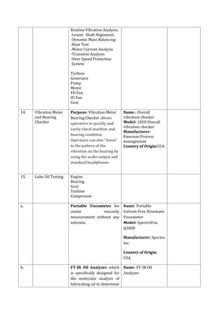 Routine Vibration Analysis,
-Leaser Shaft Alignment,
-Dynamic Mass Balancing
-Bum Test
-Motor Current Analysis
-Transient Analysis
-Over Speed Protection
System
Turbine
Generator
Pump
Motor
FD Fan
ID Fan
Gear
14. Vibration Meter
and Bearing
Checker
Purpose: Vibration Meter
Bearing Checker allows
operators to quickly and
easily check machine and
bearing condition.
Operators can also “listen”
to the pattern of the
vibration on the bearing by
using the audio output and
standard headphones.
Name : Overall
vibration checker
Model: 1850 Overall
vibration checker
Manufacturer:
Emerson Process
management
Country of Origin:USA
15. Lube Oil Testing Engine
Bearing
Gear
Turbine
Compressor
a. Portable Viscometer for
onsite viscosity
measurement without any
solvents.
Name: Portable
Solvent-Free Kinematic
Viscometer
Model: SpectroVisc
Q3000
Manufacturer: Spectro
Inc.
Country of Origin:
USA
b. FT-IR Oil Analyzer which
is specifically designed for
the molecular analysis of
lubricating oil to determine
Name: FT-IR Oil
Analyzer
 