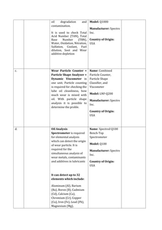oil degradation and
contamination.
It is used to check Total
Acid Number (TAN), Total
Base Number (TBN),
Water, Oxidation, Nitration,
Sulfation, Coolant, Fuel
dilution, Soot and Wear
additive depletion
Model: Q1000
Manufacturer: Spectro
Inc.
Country of Origin:
USA
c. Wear Particle Counter +
Particle Shape Analyzer +
Dynamic Viscometer in
one unit. Particle counting
is required for checking the
lube oil cleanliness, how
much wear is mixed with
oil. With particle shape
analysis it is possible to
determine the proble.
Name: Combined
Particle Counter,
Particle Shape
Classifier, and
Viscometer
Model: LNF-Q200
Manufacturer: Spectro
Inc.
Country of Origin:
USA
d. Oil Analysis
Spectrometer is required
for elemental analysis
which can detect the origin
of wear particle. It is
required for the
simultaneous analysis of
wear metals, contaminants
and additives in lubricants
It can detect up to 32
elements which include:
Aluminum (Al), Barium
(Ba), Boron (B), Cadmium
(Cd), Calcium (Ca),
Chromium (Cr), Copper
(Cu), Iron (Fe), Lead (Pb),
Magnesium (Mg),
Name: Spectroil Q100
Bench-Top
Spectrometer
Model: Q100
Manufacturer: Spectro
Inc.
Country of Origin:
USA
 