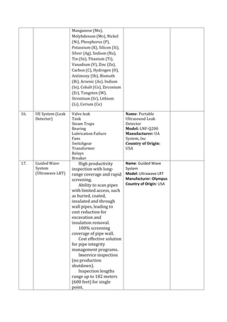 Manganese (Mn),
Molybdenum (Mo), Nickel
(Ni), Phosphorus (P),
Potassium (K), Silicon (Si),
Silver (Ag), Sodium (Na),
Tin (Sn), Titanium (Ti),
Vanadium (V), Zinc (Zn),
Carbon (C), Hydrogen (H),
Antimony (Sb), Bismuth
(Bi), Arsenic (As), Indium
(In), Cobalt (Co), Zirconium
(Zr), Tungsten (W),
Strontium (Sr), Lithium
(Li), Cerium (Ce)
16. UE System (Leak
Detector)
Valve leak
Tank
Steam Traps
Bearing
Lubrication Failure
Fans
Switchgear
Transformer
Relays
Breaker
Name: Portable
Ultrasound Leak
Detector
Model: LNF-Q200
Manufacturer: UA
System, Inc
Country of Origin:
USA
17. Guided Wave
System
(Ultrawave LRT)
 High productivity
inspection with long-
range coverage and rapid
screening.
 Ability to scan pipes
with limited access, such
as buried, coated,
insulated and through
wall pipes, leading to
cost reduction for
excavation and
insulation removal.
 100% screening
coverage of pipe wall.
 Cost effective solution
for pipe integrity
management programs.
 In-service inspection
(no production
shutdown).
 Inspection lengths
range up to 182 meters
(600 feet) for single
point.
Name: Guided Wave
System
Model: Ultrawave LRT
Manufacturer: Olympus
Country of Origin: USA
 