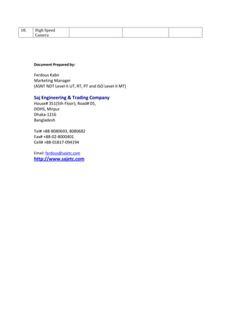 18. High Speed
Camera
Document Prepared by:
Ferdous Kabir
Marketing Manager
(ASNT NDT Level-II UT, RT, PT and ISO Level-II MT)
Saj Engineering & Trading Company
House# 351(5th Floor), Road# 05,
DOHS, Mirpur
Dhaka-1216
Bangladesh
Tel# +88-8080693, 8080682
Fax# +88-02-8000401
Cell# +88-01817-094194
Email: ferdous@sajetc.com
http://www.sajetc.com
 