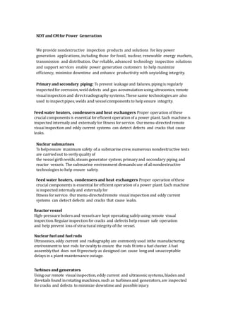 NDT and CM for Power Generation
We provide nondestructive inspection products and solutions for key power
generation applications, including those for fossil, nuclear, renewable energy markets,
transmission and distribution. Our reliable, advanced technology inspection solutions
and support services enable power generation customers to help maximize
efficiency, minimize downtime and enhance productivity with unyielding integrity.
Primary and secondary piping: To prevent leakage and failures, piping is regularly
inspected for corrosion, weld defects and gas accumulation using ultrasonics, remote
visual inspection and direct radiography systems. These same technologies are also
used to inspect pipes, welds and vessel components to help ensure integrity.
Feed water heaters, condensers and heat exchangers Proper operation of these
crucial components is essential for efficient operation of a power plant. Each machine is
inspected internally and externally for fitness for service. Ourmenu-directed remote
visual inspection and eddy current systems can detect defects and cracks that cause
leaks.
Nuclear submarines
To help ensure maximum safety of a submarine crew, numerous nondestructive tests
are carried out to verify quality of
the vessel girth welds, steam generator system, primary and secondary piping and
reactor vessels. The submarine environment demands use of all nondestructive
technologies to help ensure safety.
Feed water heaters, condensers and heat exchangers Proper operation of these
crucial components is essential for efficient operation of a power plant. Each machine
is inspected internally and externally for
fitness for service. Ourmenu-directed remote visual inspection and eddy current
systems can detect defects and cracks that cause leaks.
Reactor vessel
High-pressure boilers and vessels are kept operating safely using remote visual
inspection. Regular inspection for cracks and defects help ensure safe operation
and help prevent loss of structural integrity of the vessel.
Nuclear fuel and fuel rods
Ultrasonics, eddy current and radiography are commonly used inthe manufacturing
environment to test rods for ovality to ensure the rods fit into a fuel cluster. A fuel
assembly that does not fit precisely as designed can cause long and unacceptable
delays in a plant maintenance outage.
Turbines and generators
Using our remote visual inspection, eddy current and ultrasonic systems, blades and
dovetails found in rotating machines, such as turbines and generators, are inspected
for cracks and defects to minimize downtime and possible injury.
 