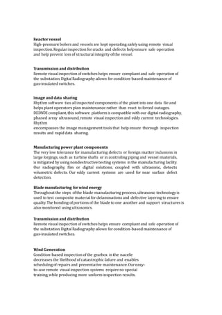 Reactor vessel
High-pressure boilers and vessels are kept operating safely using remote visual
inspection. Regular inspection for cracks and defects help ensure safe operation
and help prevent loss of structural integrity of the vessel.
Transmissionand distribution
Remote visualinspection ofswitcheshelps ensure compliant and safe operation of
the substation. Digital Radiography allows for condition-based maintenance of
gas-insulated switches.
Image and data sharing
Rhythm software ties all inspected components of the plant into one data file and
helps plant operators plan maintenance rather than react to forced outages.
DICONDE compliant, this software platform is compatible with our digital radiography,
phased array ultrasound, remote visual inspection and eddy current technologies.
Rhythm
encompasses the image management tools that help ensure thorough inspection
results and rapid data sharing.
Manufacturing power plant components
The very low tolerance for manufacturing defects or foreign matter inclusions in
large forgings, such as turbine shafts or in controlling piping and vessel materials,
is mitigated by using nondestructive testing systems in the manufacturing facility.
Our radiography, film or digital solutions, coupled with ultrasonic, detects
volumetric defects. Our eddy current systems are used for near surface defect
detection.
Blade manufacturing for windenergy
Throughout the steps of the blade manufacturing process, ultrasonic technology is
used to test composite material for delaminations and defective layering to ensure
quality. The bonding of portions of the blade to one another and support structures is
also monitored using ultrasonics.
Transmissionand distribution
Remote visualinspection ofswitcheshelps ensure compliant and safe operation of
the substation. Digital Radiography allows for condition-based maintenance of
gas-insulated switches.
Wind Generation
Condition-based inspection of the gearbox in the nacelle
decreases the likelihood of catastrophic failure and enables
scheduling of repairs and preventative maintenance. Oureasy-
to-use remote visual inspection systems require no special
training, while producing more uniform inspection results.
 