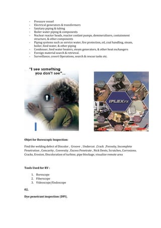 - Pressure vessel
- Electrical generators & transformers
- Sanitary piping & tubing
- Boiler water piping & components
- Nuclear reactor heads, reactor coolant pumps, demineralizers, containment
structure, & other components
- Piping systems such as service water, fire protection, oil, coal handling, steam,
boiler, feed water, & other piping
- Condenser, feed water heaters, steam generators, & other heat exchangers
- Foreign material search & retrieval.
- Surveillance, covert Operations, search & rescue tasks etc.
Objet for Borescopic Inspection:
Find the welding defect of Discolor , Groove , Undercut ,Crack ,Porosity, Incomplete
Penetration , Concavity , Convexity , Excess Penetrate , Nick Dents, Scratches, Corrosions.
Cracks, Erosion, Discoloration of turbine, pipe blockage, visualize remote area
Tools Used for RV :
1. Borescope
2. Fiberscope
3. Videoscope/Endoscope
02.
Dye penetrant inspection (DPI),
 