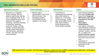 ISON IMPLEMENTED ORACLE EBS FOR ENOC
13copyrights ©2016. All rights reserved. ISON Technologies.
• Referred to as “Tajdeed”
Project meaning “Revival”
aimed at significantly altering
the IT landscape within its 39
active subsidiaries which were
dealing in fuel supply &
marketing , lubricants blending
& marketing, bunkering,
chemicals, trading, refining,
storage , terminal operations,
network retail filling stations,
fuel distribution, petroleum
refinery and other non-fuel
retail businesses.
Operational overview
• Remove Legacy
Customization from Oracle
EBS with Oracle 12 by
leveraging standard
functionality and new
modules in the release
Client challenges
• Successfully re-
implemented the following
Oracle EBS modules in
Release 12.1.3 including
Oracle Financials, Oracle
SCM, Oracle HRMS, Oracle
EAM, Oracle Projects,
Oracle Manufacturing ,
Oracle Property Manager
ISON Solution
• Asset Intensive handling
more than 25,000 Assets
• Future Proof Integrated
ERP Solution with vertical
extensions for the O&G
Industry
• Data capture
standardization
• Cost capture, allocations
and profitability analysis by
various parameters such as
customer, product, activity
etc. to support and
enhance decision making
• Restructuring of inventory
and assets across business
units
• Automation of
intercompany transactions
• Automation of HR
Processes
Impact
ISON (erstwhile GTS ) provides 24X7 SLA based Application support services to ENOC including Oracle Application, Technology &
related infrastructure since 2000
ISON technologies owns majority of GTS
 