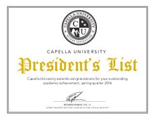 President’s List
C A P E L L A U N I V E R S I T Y
Capella University extends congratulations for your outstanding
academic achievement, spring quarter 2016
RICHARD SENESE, PHD, LP,
INTERIM PRESIDENT AND CHIEF ACADEMIC OFFICER, CAPELLA UNIVERSITY
 
