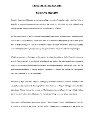 FROM THE FRYING PAN DIPS
THE KENYA ECONOMY
To call it chaotic would be over-simplification of a grave matter. The budget is Sh. 2.1 trillion. What is
available or expected through taxation is just Sh. 800 billion. Sh. 1.3 trillion has to be milked from a
people who are jobless, under-employed or pinned down by inflation.
We always suspected it, and it has come to reality that the slump in international oil prices would be
usedto make a killingchargingKenyansevenmore onoil.Andwhenthe oil pricesgo up,all other goods
have to do the same given production and transport consideration. In fact there is no longer need to
increase the price of everything these days. You just do the oil and you have the money rolling in.
What is unfortunate is the impact on the ordinary people and employers, finally the entire economic
growth.Thisis especiallysonowthatthe price of goodsand servicesskyrocket, as well as the taxes and
interestratesonloans. Employers will not be able to employ more people under these straits and the
government itself ceased to employ people 2 ½ years back. A country that narrows the employment
base does the same for its tax base as well.
The entire budget estimate is a hoax. It is like going to the bank and asking for a loan three times the
value of yoursecurityor worth.It isa signof financial indiscipline onthe part of the government and its
operatives. Whodo they want to impress with fictitious estimates and figures? It is great to think big,
but in financial matters it must be backed by indicators on the ground and factual projections.
Thenthere isthe fraudulentclaimthatthe country’s Gross Domestic Product (GDP) has grown from Sh.
3.5 trillion in 2013 to Sh. 5.4 trillion currently. In 2012 – 13 estimates turnober was Sh. 950 billion but
 