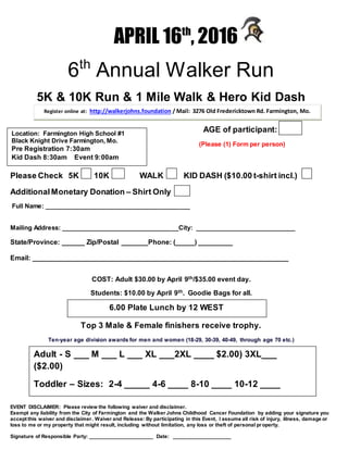 APRIL 16th
, 2016
6th
Annual Walker Run
5K & 10K Run & 1 Mile Walk & Hero Kid Dash
AGE of participant:
(Please (1) Form per person)
Please Check 5K 10K WALK KID DASH ($10.00 t-shirt incl.)
AdditionalMonetary Donation – Shirt Only
Full Name: __________________________________________
Mailing Address: __________________________________City: _____________________________
State/Province: ______ Zip/Postal _______Phone: (_____) _________
Email: ___________________________________________________________________
COST: Adult $30.00 by April 9th/$35.00 event day.
Students: $10.00 by April 9th. Goodie Bags for all.
Top 3 Male & Female finishers receive trophy.
Ten-year age division awards for men and women (18-29, 30-39, 40-49, through age 70 etc.)
R
EVENT DISCLAIMER: Please review the following waiver and disclaimer.
Exempt any liability from the City of Farmington and the Walker Johns Childhood Cancer Foundation by adding your signature you
accept this waiver and disclaimer. Waiver and Release: By participating in this Event, I assume all risk of injury, illness, damage or
loss to me or my property that might result, including without limitation, any loss or theft of personal property.
Signature of Responsible Party: ______________________ Date: ____________________
Register online at: http://walkerjohns.foundation / Mail: 3276 Old Fredericktown Rd. Farmington, Mo.
63640
Adult - S ___ M ___ L ___ XL ___2XL ____ $2.00) 3XL___
($2.00)
Toddler – Sizes: 2-4 _____ 4-6 ____ 8-10 ____ 10-12 ____1
6.00 Plate Lunch by 12 WEST
Location: Farmington High School #1
Black Knight Drive Farmington, Mo.
Pre Registration 7:30am
Kid Dash 8:30am Event 9:00am
 