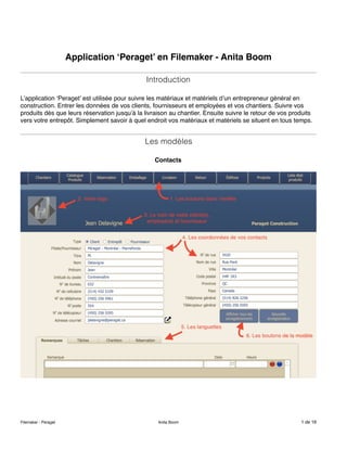 Application ‘Peraget’ en Filemaker - Anita Boom
Introduction
L’application ‘Peraget’ est utilisée pour suivre les matériaux et matériels d’un entrepreneur général en
construction. Entrer les données de vos clients, fournisseurs et employées et vos chantiers. Suivre vos
produits dès que leurs réservation jusqu’à la livraison au chantier. Ensuite suivre le retour de vos produits
vers votre entrepôt. Simplement savoir à quel endroit vos matériaux et matériels se situent en tous temps.
Les modèles
Contacts
Filemaker - Peraget Anita Boom de1 16
 