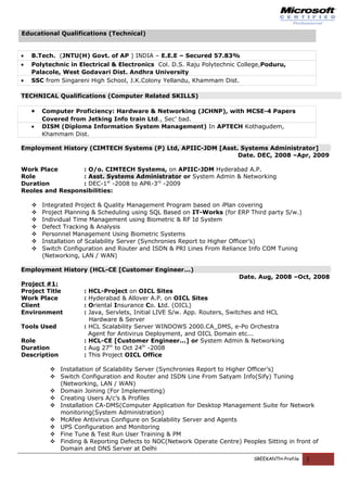 Educational Qualifications (Technical)
• B.Tech. (JNTU(H) Govt. of AP ) INDIA – E.E.E – Secured 57.83%
• Polytechnic in Electrical & Electronics Col. D.S. Raju Polytechnic College,Poduru,
Palacole, West Godavari Dist. Andhra University
• SSC from Singareni High School, J.K.Colony Yellandu, Khammam Dist.
TECHNICAL Qualifications (Computer Related SKILLS)
• Computer Proficiency: Hardware & Networking (JCHNP), with MCSE-4 Papers
Covered from Jetking Info train Ltd., Sec’ bad.
• DISM (Diploma Information System Management) In APTECH Kothagudem,
Khammam Dist.
Employment History (CIMTECH Systems (P) Ltd, APIIC-JDM [Asst. Systems Administrator]
Date. DEC, 2008 –Apr, 2009
Work Place : O/o. CIMTECH Systems, on APIIC-JDM Hyderabad A.P.
Role : Asst. Systems Administrator or System Admin & Networking
Duration : DEC-1st
-2008 to APR-3rd
-2009
Reoles and Responsibilities:
 Integrated Project & Quality Management Program based on iPlan covering
 Project Planning & Scheduling using SQL Based on IT-Works (for ERP Third party S/w.)
 Individual Time Management using Biometric & RF Id System
 Defect Tracking & Analysis
 Personnel Management Using Biometric Systems
 Installation of Scalability Server (Synchronies Report to Higher Officer’s)
 Switch Configuration and Router and ISDN & PRI Lines From Reliance Info COM Tuning
(Networking, LAN / WAN)
Employment History (HCL-CE [Customer Engineer...)
Date. Aug, 2008 –Oct, 2008
Project #1:
Project Title : HCL-Project on OICL Sites
Work Place : Hyderabad & Allover A.P. on OICL Sites
Client : Oriental Insurance Co. Ltd. (OICL)
Environment : Java, Servlets, Initial LIVE S/w. App. Routers, Switches and HCL
Hardware & Server
Tools Used : HCL Scalability Server WINDOWS 2000.CA_DMS, e-Po Orchestra
Agent for Antivirus Deployment, and OICL Domain etc...
Role : HCL-CE [Customer Engineer...] or System Admin & Networking
Duration : Aug 27th
to Oct 24th
-2008
Description : This Project OICL Office
 Installation of Scalability Server (Synchronies Report to Higher Officer’s)
 Switch Configuration and Router and ISDN Line From Satyam Info(Sify) Tuning
(Networking, LAN / WAN)
 Domain Joining (For Implementing)
 Creating Users A/c’s & Profiles
 Installation CA-DMS(Computer Application for Desktop Management Suite for Network
monitoring(System Administration)
 McAfee Antivirus Configure on Scalability Server and Agents
 UPS Configuration and Monitoring
 Fine Tune & Test Run User Training & PM
 Finding & Reporting Defects to NOC(Network Operate Centre) Peoples Sitting in front of
Domain and DNS Server at Delhi
SREEKANTH-Profile 3
 