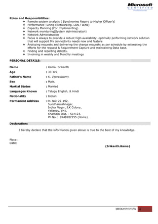 Roles and Responsibilities:
 Remote system analysis ( Synchronies Report to Higher Officer’s)
 Performance Tuning (Networking, LAN / WAN)
 Capacity Planning (For Implementing)
 Network monitoring(System Administration)
 Network Administration
 Focus is always to provide a robust high-availability, optimally performing network solution
that will support My connectivity needs now and feature
 Analyzing requests and delivering the change requests as per schedule by estimating the
efforts for the request & Requirement Capture and maintaining Data base.
 Finding and reporting defects.
 Involving in weekly and Monthly meetings
PERSONAL DETAILS:
Name : Kama. Srikanth
Age : 33-Yrs
Father’s Name : K. Veeraswamy
Sex : Male.
Martial Status : Married
Languages Known : Telugu English, & Hindi
Nationality : Indian
Permanent Address : H. No: 22-192,
Sundharaiahnagar,
Indira Nagar, J.K Colony,
Yellandu. (M),
Khamam Dist. - 507123.
Ph No.: 9948282755 (Home)
Declaration:
I hereby declare that the information given above is true to the best of my knowledge.
Place:
Date:
(Srikanth.Kama)
SREEKANTH-Profile 4
 
