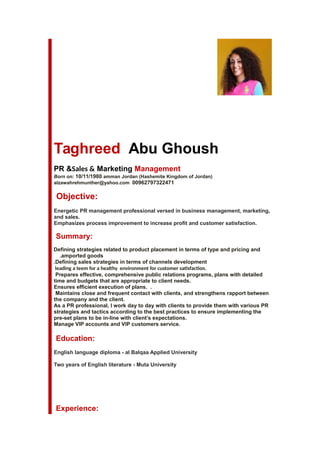 Taghreed Abu Ghoush
PR &Sales & Marketing Management
Born on: 10/11/1980 amman Jordan (Hashemite Kingdom of Jordan)
alzawahrehmunther@yahoo.com 00962797322471
Objective:
Energetic PR management professional versed in business management, marketing,
and sales.
Emphasizes process improvement to increase profit and customer satisfaction.
Summary:
Defining strategies related to product placement in terms of type and pricing and
amported goods.
Defining sales strategies in terms of channels development.
leading a teem for a healthy environment for customer satisfaction.
Prepares effective, comprehensive public relations programs, plans with detailed
time and budgets that are appropriate to client needs.
Ensures efficient execution of plans. .
Maintains close and frequent contact with clients, and strengthens rapport between
the company and the client.
As a PR professional, I work day to day with clients to provide them with various PR
strategies and tactics according to the best practices to ensure implementing the
pre-set plans to be in-line with client’s expectations.
Manage VIP accounts and VIP customers service.
Education:
Two years of English literature - Muta University
Experience:
English language diploma - al Balqaa Applied University
 