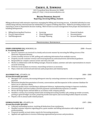 CHERYL A. SIMMONS
2631 Young Road Stone Mountain GA, 30088
(404) 277-7632 │ cheryl.simmons@yahoo.com
BILLING FINANCIAL ANALYST
Reporting | Invoicing-Billing | Analysis
Billing professional with extensive experience managing the billing and invoicing process. A detailed individual at ease
collaborating with key internal/external stakeholders in support of billing objectives. Skilled in providing analysis and
reporting to assist in department decision-making. Well-versed in account management from proper documentation to
handling delinquencies.
 Billing/Invoicing Best Practices
 Process Improvement
 Staff Management
 Invoicing
 Client Engagement
 Strategic Planning
 Financial Analysis
 Documentation
 Account Management
PR O F E S S I O N A L EX P E R I E N C E
FISERV (CHECKFREE CO.), NORCROSS, GA 2008 – Present
Sr. Accounting Specialist
 Ensures customers are invoiced in a timely and accurate manner by executing the billing process of the
Electronic Payments Division.
 Creates monthly invoices in SAP, pulling and combining information from multiple sources.
 Properly records customer revenue and invoicing based on contractual terms and technical guidance.
 Responsible for complex contract review and entry into SAP.
 Works in collaboration with the billing manager, financial analyst, customer and sales representatives to ensure
accurate invoicing.
 Performs trend analysis on revenue, researching variances as necessary.
 Plays a vital role in internal and external audit preparation and related projects.
ALLCONNECT INC., ATLANTA, GA 2006 – 2008
Account Receivable Specialist
 Managed 120+ accounts, decreasing delinquent rates by contacting customers to make arrangements for
payment.
 Maintained detailed documentation of events, conversations and discrepancies in the customer database for
future use in collection efforts.
 Identified quality issues contributing to delinquent balances, implementing strategy to improve resolution.
 Processed daily cash from lockbox and ACH payments and handled discrepancies as needed.
 Wrote-off charge-backs and bad debts in accordance with company policies.
 Handled a variety of accounting related tasks including forecasting monthly cash, setting up vendor accounts,
posting to general ledger accounts, preparing month-end reports and reconciling lockbox deposit accounts.
 Played a role in annual audit related projects.
GEORGIA PACIFIC INC., ATLANTA, GA 1997 – 2006
Account Receivable Specialist
 Collected outstanding invoices, resolving all deductions from remittances.
 Handled customer inquiries regarding price, quote number and billing information with a high level of
professionalism.
 Prepared monthly account status reports for forecasting purposes.
 Applied cash application to invoices following organizational processes and procedures.
 