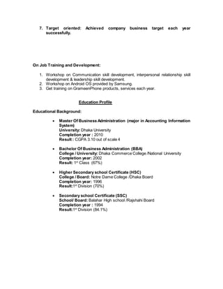 7. Target oriented: Achieved company business target each year
successfully.
On Job Training and Development:
1. Workshop on Communication skill development, interpersonal relationship skill
development & leadership skill development.
2. Workshop on Android OS provided by Samsung.
3. Get training on GrameenPhone products, services each year.
Education Profile
Educational Background:
 Master Of Business Administration (major in Accounting Information
System)
University: Dhaka University
Completion year : 2010
Result : CGPA 3.10 out of scale 4
 Bachelor Of Business Administration (BBA)
College / University: Dhaka Commerce College /National University
Completion year: 2002
Result: 1st
Class (67%)
 Higher Secondary school Certificate (HSC)
College / Board: Notre Dame College /Dhaka Board
Completion year: 1996
Result:1st
Division (70%)
 Secondary school Certificate (SSC)
School/ Board: Balahar High school /Rajshahi Board
Completion year : 1994
Result:1st
Division (84.1%)
 