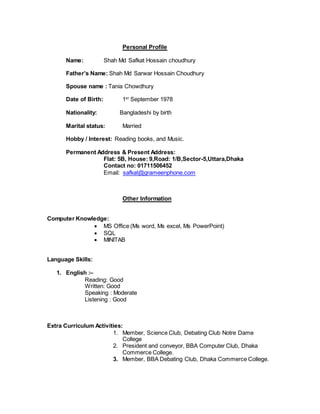Personal Profile
Name: Shah Md Safkat Hossain choudhury
Father’s Name: Shah Md Sarwar Hossain Choudhury
Spouse name : Tania Chowdhury
Date of Birth: 1st
September 1978
Nationality: Bangladeshi by birth
Marital status: Married
Hobby / Interest: Reading books, and Music.
Permanent Address & Present Address:
Flat: 5B, House: 9,Road: 1/B,Sector-5,Uttara,Dhaka
Contact no: 01711506452
Email: safkat@grameenphone.com
Other Information
Computer Knowledge:
 MS Office (Ms word, Ms excel, Ms PowerPoint)
 SQL
 MINITAB
Language Skills:
1. English :–
Reading: Good
Written: Good
Speaking : Moderate
Listening : Good
Extra Curriculum Activities:
1. Member, Science Club, Debating Club Notre Dame
College
2. President and conveyor, BBA Computer Club, Dhaka
Commerce College.
3. Member, BBA Debating Club, Dhaka Commerce College.
 