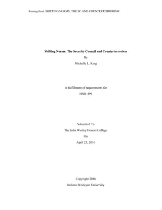Running Head: SHIFTING NORMS: THE SC AND COUNTERTERRORISM
Shifting Norms: The Security Council and Counterterrorism
By
Michelle L. King
In fulfillment of requirements for
HNR-499
Submitted To
The John Wesley Honors College
On
April 25, 2016
Copyright 2016
Indiana Wesleyan University
 