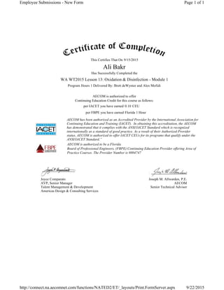 This Certifies That On
Has Successfully Completed the
Program Hours 1 Delivered By: Brett deWynter and Alex Mofidi
AECOM is authorized to offer
Continuing Education Credit for this course as follows:
per IACET you have earned CEU
per FBPE you have earned
AECOM has been authorized as an Accredited Provider by the International Association for
Continuing Education and Training (IACET). In obtaining this accreditation, the AECOM
has demonstrated that it complies with the ANSI/IACET Standard which is recognized
internationally as a standard of good practice. As a result of their Authorized Provider
status, AECOM is authorized to offer IACET CEUs for its programs that qualify under the
ANSI/IACET Standard.”
AECOM is authorized to be a Florida
Board of Professional Engineers, (FBPE) Continuing Education Provider offering Area of
Practice Courses. The Provider Number is 0004747
Joyce Comparato
AVP, Senior Manager
Talent Management & Development
Americas Design & Consulting Services
Joseph M. Allwarden, P.E.
AECOM
Senior Technical Advisor
9/15/2015
Ali Bakr
WA WT2015 Lesson 13: Oxidation & Disinfection - Module 1
0.10
Florida 1 Hour
Page 1 of 1Employee Submissions - New Form
9/22/2015http://connect.na.aecomnet.com/functions/NATED2/ET/_layouts/Print.FormServer.aspx
 