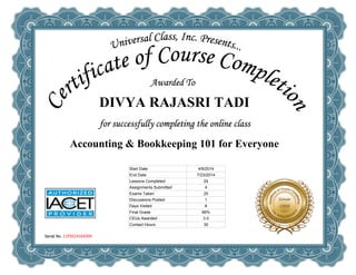  
DIVYA RAJASRI TADI
 
Accounting & Bookkeeping 101 for Everyone
Serial No. 11F9214164204
Start Date 4/9/2014
End Date 7/23/2014
Lessons Completed 24
Assignments Submitted 4
Exams Taken 25
Discussions Posted 1
Days Visited 8
Final Grade 96%
CEUs Awarded 3.0
Contact Hours 30
 
 