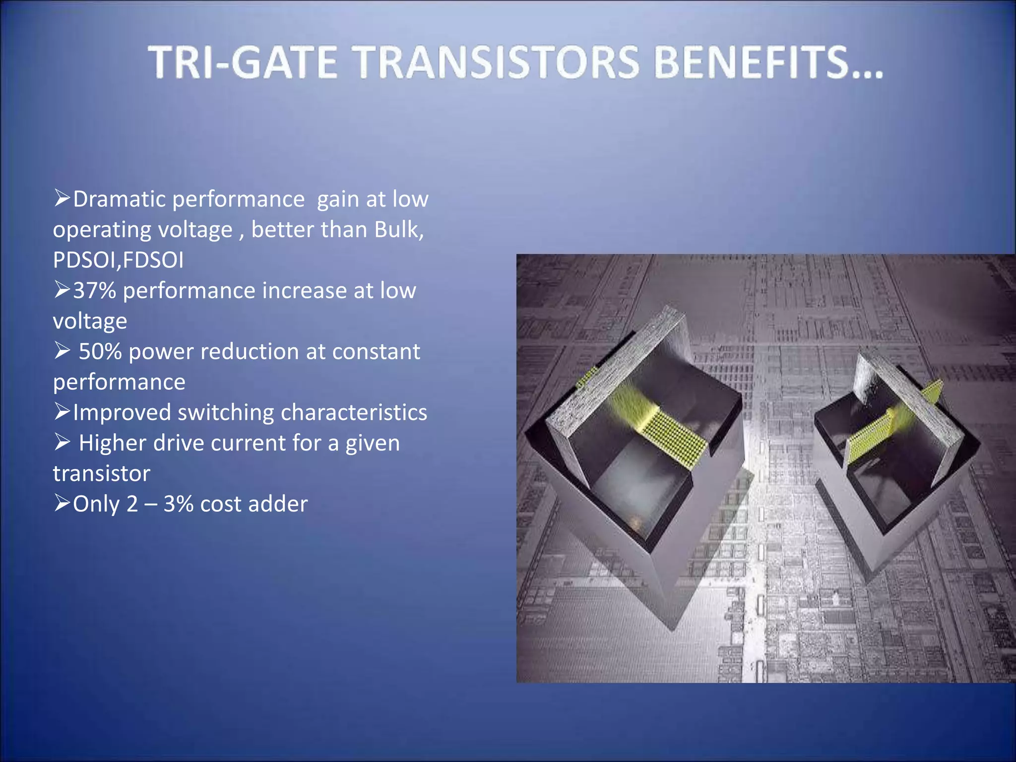 Dramatic performance gain at low
operating voltage , better than Bulk,
PDSOI,FDSOI
37% performance increase at low
voltage
 50% power reduction at constant
performance
Improved switching characteristics
 Higher drive current for a given
transistor
Only 2 – 3% cost adder
 