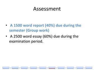 Assessment
• A 1500 word report (40%) due during the
semester (Group work)
• A 2500 word essay (60%) due during the
examination period.
 
