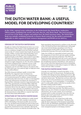 In the 1950s, regional water authorities in the Netherlands (the Dutch Water Authorities,
DWAs) jointly established the world’s first and, thus far, only Water Bank. This brief presents
an overview of the Bank’s origins and outlines how the Bank functions today. The Dutch Water
Bank was initially established primarily to finance flood control, but the model is potentially
applicable to other aspects of water resource management and WASH service delivery.
THE DUTCH WATER BANK: A USEFUL
MODEL FOR DEVELOPING COUNTRIES?
11APR 2016
FINANCE BRIEF
ORIGINS OF THE DUTCH WATER BANK
Roughly two-thirds of the Netherlands lies below sea or river
level: the history of the country’s water management can be
seen as a continuous struggle for dry feet! Farmers and land-
owners in the 13th
century created water boards, the precursors
of today’s DWAs, to protect their land from flooding. Seven
hundred years later, in 1926, major river flooding placed a
significant burden on the DWAs, which needed to repair dikes
and improve the drainage system. Substantial investment
was required for these infrastructure projects, but brokers
charged very high commissions. In 1927, the newly established
Association of Regional Water Authorities set up a credit
agency to mediate the lending process in order to reduce
commission costs for each DWA. However, the interest rates
the DWAs had to pay were relatively high: too high given their
strong creditworthiness.1
The DWA’s financial challenges rapidly worsened after
World War Two. Important water investment was
desperately needed, but capital was scarce during the post-
war reconstruction period. In addition, commercial banks
provided mostly short-term loans. In order to avoid stagnation
of the water infrastructure investment, the Association of
Regional Water Authorities issued two long-term bonds in the
early 1950s, guaranteed by several large DWAs. While this
temporarily alleviated the financial crisis of the DWAs, the
Association did not have the capacity to continue with lending
activities on a large-scale basis. In consultation with several
ministries and commercial banks, the Association transferred
the financial interests of the DWAs to a separate legal entity:
the Dutch Water Bank (NWB Bank).2
STRUCTURE OF THE DUTCH WATER BANK
The NWB Bank was officially established as a public limited
liability company in 1954, with a mandate to provide the
DWAs with funding at the lowest possible cost. In its first
five years, the Bank issued 323 long-term and 919 short-term
loans. The Bank was capitalised mainly through private loans
provided by institutional investors and banks, allowing the
DWAs to attract resources on relatively favourable terms.3
The
Bank immediately demonstrated its usefulness in the aftermath
of the 1953 North Sea Flood, which killed nearly 2,000 people
and caused material damage amounting to more than 5%
of Gross Domestic Product (GDP). The Bank successfully
facilitated the financing of the much-needed repair works.4
Today, the 22 DWAs are responsible for flood control and
the management of water levels and water quality, including
groundwater and wastewater purification.5
The DWAs are
largely financially independent and only receive some financial
contributions from the national government, which subsidises
the strengthening of primary flood defences. The majority of
their income comes from regional taxes levied on households,
farmers and businesses in each of the 22 regions: €2.7 billion in
total in 2016 (see Table 2 overleaf).6
THE DUTCH WATER BANK TODAY
Currently, 81% of the Bank is owned by the DWAs, 17% by
the Dutch state and 2% by the provinces. The Bank provides
the DWAs with: i) long-term loans; ii) financial services; iii)
a central treasury function; iv) centralised financial expertise;
and v) low interest rates.7
The Bank does not focus only on the
water sector: 63% of its investments are in social housing, 14%
in water authorities, 13% in municipalities, 7% in healthcare
and 2% in other public entities. In the first six months of 2015,
the Bank’s lending totalled €5 billion.
The Bank continues to be very important for the DWAs,
holding 82% of their long-term loans. The DWAs invest €1.3
billion each year, 34% of which is invested in flood protection
infrastructure, 32% in water systems, 26% in wastewater
treatment and 8% in other investments. Since June 2014, the
Bank has also issued ‘green bonds’ exclusively for climate-
friendly DWA sustainability projects.8
The NWB Bank has AA+/Aaa ratings from credit-rating
agencies Standard & Poor’s and Moody’s. The Bank is also
under the direct supervision of the European Central Bank
(ECB). In 2006, the NWB Bank established the NWB Fund to
finance international projects of the DWAs and to support
water management projects in developing countries.9
 
