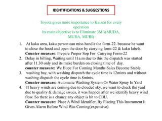 1. At kaku area, kaku person can miss handle the form-22. because he want
to close the hood and open the door by carrying form-22 & kaku labels.
Counter measure: Prepare Proper Sop For Carrying Form-22
2. Delay in billing, Waiting until 11a.m due to this the dispatch was started
after 11.30 only and its make burden on closing time of day.
counter measure: We Hope For Coming Months Sales Become Stable
3. washing bay, with washing dispatch the cycle time is 12mints and without
washing dispatch the cycle time is 8mints.
Counter measure: Automatic Washing System Or Water Spray In Yard
4. If heavy winds are coming due to clouded sky, we want to check the yard
due to quality & damage issues, it was happen after we identify heavy wind
flow. So there is a chance any object is hit to CBU.
Counter measure: Place A Wind Identifier, By Placing This Instrument It
Gives Alarm Before Wind Was Coming(expensive).
Toyota gives more importance to Kaizen for every
operation
Its main objective is to Eliminate 3M’s(MUDA,
MURA, MURI)
 