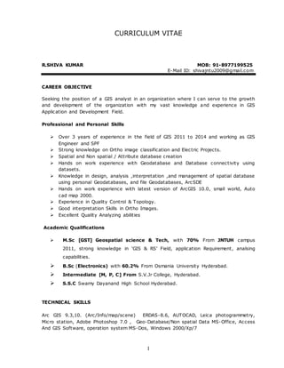 1
CURRICULUM VITAE
R.SHIVA KUMAR MOB: 91-8977199525
E-Mail ID: shivajntu2009@gmail.com
CAREER OBJECTIVE
Seeking the position of a GIS analyst in an organization where I can serve to the growth
and development of the organization with my vast knowledge and experience in GIS
Application and Development Field.
Professional and Personal Skills
 Over 3 years of experience in the field of GIS 2011 to 2014 and working as GIS
Engineer and SPF
 Strong knowledge on Ortho image classification and Electric Projects.
 Spatial and Non spatial / Attribute database creation
 Hands on work experience with Geodatabase and Database connectivity using
datasets.
 Knowledge in design, analysis ,interpretation ,and management of spatial database
using personal Geodatabases, and file Geodatabases, ArcSDE
 Hands on work experience with latest version of ArcGIS 10.0, small world, Auto
cad map 2000.
 Experience in Quality Control & Topology.
 Good interpretation Skills in Ortho Images.
 Excellent Quality Analyzing abilities
Academic Qualifications
 M.Sc [GST] Geospatial science & Tech, with 70% From JNTUH campus
2011, strong knowledge in ‘GIS & RS’ Field, application Requirement, analsing
capabilities.
 B.Sc (Electronics) with 60.2% From Osmania University Hyderabad.
 Intermediate [M, P, C] From S.V.Jr College, Hyderabad.
 S.S.C Swamy Dayanand High School Hyderabad.
TECHNICAL SKILLS
Arc GIS 9.3,10. (Arc/Info/map/scene) ERDAS-8.6, AUTOCAD, Leica photogrammetry,
Micro station, Adobe Photoshop 7.0 , Geo-Database/Non spatial Data MS-Office, Access
And GIS Software, operation system MS-Dos, Windows 2000/Xp/7
 