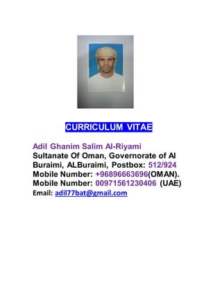 CURRICULUM VITAE
Adil Ghanim Salim Al-Riyami
Sultanate Of Oman, Governorate of Al
Buraimi, ALBuraimi, Postbox: 512/924
Mobile Number: +96896663696(OMAN).
Mobile Number: 00971561230406 (UAE)
Email: adil77bat@gmail.com
 