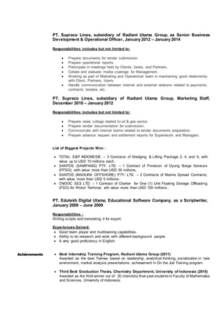 PT. Supraco Lines, subsidiary of Radiant Utama Group, as Senior Business
Development & Operational Officer, January 2012 – January 2014
Responsibilities includes but not limited to:
 Prepare documents for tender submission.
 Prepare operational reports.
 Participate in meetings held by Clients, Users, and Partners.
 Collate and evaluate media coverage for Management.
 Working as part of Marketing and Operational team in maintaining good relationship
with Client, Partners, Users.
 Handle communication between internal and external relations related to payments,
contracts, tenders, etc.
PT. Supraco Lines, subsidiary of Radiant Utama Group, Marketing Staff,
December 2010 – January 2012
Responsibilities includes but not limited to:
 Prepare news collage related to oil & gas sector.
 Prepare tender documentation for submission.
 Communicate with internal teams related to tender documents preparation.
 Prepare advance request and settlement reports for Supervisors and Managers.
List of Biggest Projects Won :
 TOTAL E&P INDONESIE – 3 Contracts of Dredging & Lifting Package 2, 4, and 9, with
value up to USD 10 millions each.
 SANTOS (SAMPANG) PTY. LTD. – 1 Contract of Provision of Oyong Barge Services
(FPSO), with value more than USD 30 millions.
 SANTOS (MADURA OFFSHORE) PTY. LTD. – 2 Contracts of Marine Spread Contracts,
with value more than USD 5 millions.
 CNOOC SES LTD. – 1 Contract of Charter for One (1) Unit Floating Storage Offloading
(FSO) for Widuri Terminal, wih value more than USD 100 millions..
PT. Edutekh Digital Utama, Educational Software Company, as a Scriptwriter,
January 2009 – June 2009
Responsibilities :
Writing scripts and translating it for export.
Experiences Gained:
 Good team player and multitasking capabilities.
 Ability to do research and work with different-background people.
 A very good proficiency in English.
Achievements  Best Internship Training Program, Radiant Utama Group (2011)
Awarded as the best Trainee based on leadership, analytical thinking, socialization in new
environment, market analysis presentations, achievement in On the Job Training program.
 Third Best Graduation Thesis, Chemistry Department, University of Indonesia (2010)
Awarded as the third winner out of 30 chemistry final-year-students in Faculty of Mathematics
and Sciences, University of Indonesia.
 