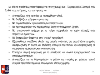 Με όλα τα παραπάνω προαναφερόμενα επιτυγχάνουμε ένα Πληροφοριακό Σύστημα που
βοηθά τους μετέχοντες του συστήματος να:
 Αποφασίζουν πότε και πόσο να παραγγέλνουν υλικά.
 Να διαβιβάζουν γρήγορα παραγγελίες.
 Να παρακολουθούν την κατάσταση των παραγγελιών.
 Να προγραμματίζουν την παραγγελία με βάση την πραγματική ζήτηση.
 Να επικοινωνούν γρήγορα με το τμήμα προμηθειών για τυχόν αλλαγές στην
παραγγελία προϊόντων.
 Να διασφαλίζουν διαφάνεια στην επιλογή προμηθευτή
 Εξασφαλίσουν παράδοση υλικών της σωστής ποιότητας, στο σωστό τόπο και χρόνο
εξασφαλίζοντας τη σωστή και αδιάκοπη λειτουργία του πλοίου και διασφαλίζοντας τα
συμφέροντα της εταιρείας και του πλοιοκτήτη.
 Επιτύχουν διαρκή ενημέρωση για τα αποθέματα και σωστό προγραμματισμό των
επικείμενων αναγκών.
 Αποφασίζουν και να διαμορφώνουν το μέλλον της εταιρείας με γνώμονα σωστά
στοιχεία προϋπολογισμού και απολογισμού κόστους χρήσης.
ΜΕΤΑΠΤΥΧΙΑΚΗ ΔΙΑΤΡΙΒΗ -
ΜΠΑΛΙΟΣ ΙΩΑΝΝΗΣ
10
 