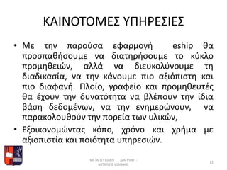 ΚΑΙΝΟΤΟΜΕΣ ΥΠΗΡΕΣΙΕΣ
• Με την παρούσα εφαρμογή eship θα
προσπαθήσουμε να διατηρήσουμε το κύκλο
προμηθειών, αλλά να διευκολύνουμε τη
διαδικασία, να την κάνουμε πιο αξιόπιστη και
πιο διαφανή. Πλοίο, γραφείο και προμηθευτές
θα έχουν την δυνατότητα να βλέπουν την ίδια
βάση δεδομένων, να την ενημερώνουν, να
παρακολουθούν την πορεία των υλικών,
• Εξοικονομώντας κόπο, χρόνο και χρήμα με
αξιοπιστία και ποιότητα υπηρεσιών.
ΜΕΤΑΠΤΥΧΙΑΚΗ ΔΙΑΤΡΙΒΗ -
ΜΠΑΛΙΟΣ ΙΩΑΝΝΗΣ
12
 