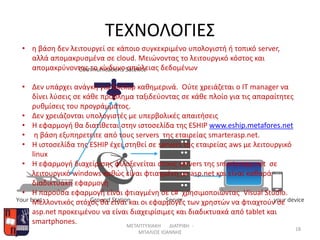 ΤΕΧΝΟΛΟΓΙΕΣ
ΜΕΤΑΠΤΥΧΙΑΚΗ ΔΙΑΤΡΙΒΗ -
ΜΠΑΛΙΟΣ ΙΩΑΝΝΗΣ
18
• η βάση δεν λειτουργεί σε κάποιο συγκεκριμένο υπολογιστή ή τοπικό server,
αλλά απομακρυσμένα σε cloud. Μειώνοντας το λειτουργικό κόστος και
απομακρύνοντας το κίνδυνο απώλειας δεδομένων
• Δεν υπάρχει ανάγκη για backup καθημερινά. Ούτε χρειάζεται ο ΙΤ manager να
δίνει λύσεις σε κάθε πρόβλημα ταξιδεύοντας σε κάθε πλοίο για τις απαραίτητες
ρυθμίσεις του προγράμματος.
• Δεν χρειάζονται υπολογιστές με υπερβολικές απαιτήσεις
• Η εφαρμογή θα διατίθεται στην ιστοσελίδα της ESHIP www.eship.metafores.net
• η βάση εξυπηρετείτε από τους servers της εταιρείας smarterasp.net.
• H ιστοσελίδα της ESHIP έχει στηθεί σε servers της εταιρείας aws με λειτουργικό
linux
• Η εφαρμογή διαχείρισης φιλοξενείται στους servers της smarterasp.net σε
λειτουργικό windows καθώς είναι φτιαγμένη με asp.net και είναι καθαρά
διαδικτυακή εφαρμογή
• Η παρούσα εφαρμογή είναι φτιαγμένη σε c# χρησιμοποιώντας Visual Studio.
Μελλοντικός στόχος θα είναι και οι εφαρμογές των χρηστών να φτιαχτούν σε
asp.net προκειμένου να είναι διαχειρίσιμες και διαδικτυακά από tablet και
smartphones.
 