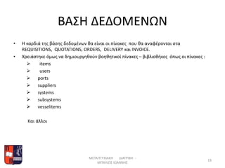ΒΑΣΗ ΔΕΔΟΜΕΝΩΝ
• Η καρδιά της βάσης δεδομένων θα είναι οι πίνακες που θα αναφέρονται στα
REQUISITIONS, QUOTATIONS, ORDERS, DELIVERY και INVOICE.
• Χρειάστηκε όμως να δημιουργηθούν βοηθητικοί πίνακες – βιβλιοθήκες όπως οι πίνακες :
 items
 users
 ports
 suppliers
 systems
 subsystems
 vesselitems
Kαι άλλοι
ΜΕΤΑΠΤΥΧΙΑΚΗ ΔΙΑΤΡΙΒΗ -
ΜΠΑΛΙΟΣ ΙΩΑΝΝΗΣ
19
 