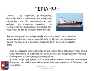 Σκοπός της παρούσας μεταπτυχιακής
διατριβής είναι η ανάπτυξη μιας σύγχρονης
εφαρμογής που θα ανταποκρίνεται στις
ανάγκες της σύγχρονης ναυτιλίας για
εξυπηρέτηση των προμηθειών στα πλοία που
ταξιδεύουν σε όλα τα μήκη και πλάτη της γης.
Με την εφαρμογή του eship supply για πρώτη φορά στην ναυτιλία
πλοιο, ναυτιλιακή εταιρεία, προμηθευτής θα βλέπουν σε πραγματικό
χρόνο την πορεία του αιτήματος προμήθειας. Κι αυτό επιτυγχάνεται,
γιατί
ΠΕΡΙΛΗΨΗ
ΜΕΤΑΠΤΥΧΙΑΚΗ ΔΙΑΤΡΙΒΗ -
ΜΠΑΛΙΟΣ ΙΩΑΝΝΗΣ
2
• όλες οι ενέργειες καταγράφονται σε μια cloud βάση δεδομένων στην οποία
έχουν πρόσβαση με διαφορετικά δικαιώματα όλες οι συνεργαζόμενες πλευρές.
• Οι σύγχρονες γλώσσες προγραμματισμού και
• η πτώση στην τιμή χρήσης του δορυφορικού internet δίνει την δυνατότητα
βελτίωσης του κύκλου προμήθειας στα πλοία που οργώνουν τις θάλασσες ανά
την υφήλιο.
 