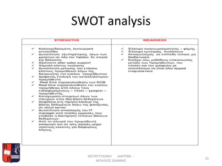 SWOT analysis
STRENGTHS WEAKNESS
 Καλοσχεδιασμένη, λειτουργική
ιστοσελίδα
 Δυνατότητα εξυπηρέτησης όλων των
χρηστών σε όλη την Υφήλιο. Σε στεριά
και θάλασσα.
 Αξιόπιστο after sales support
 Χαμηλό κόστος πώλησης
 Δυνατότητα μείωσης του ετήσιου
κόστους προμηθειών λόγω της
διεύρυνσης του κύκλου προμηθευτών
 Διαφανής επιλογή του καταλληλότερου
προμηθευτή
 Real time παρακολούθηση των ROB
 Real time παρακολούθηση του κύκλου
προμήθειας από όλους τους
ενδιαφερόμενους – πλοίο – γραφείο –
προμηθευτής.
 Καταχώριση στοιχείων όλων των
πλευρών στην ίδια βάση δεδομένων
 Ασφάλεια στη τήρηση backup της
βάσης δεδομένων λόγω της φιλοξενίας
σε cloud server
 Δυνατότητα απαλλαγής του ΙΤ
manager από πολλές εργασίες που
επέβαλε η διατήρηση τοπικών βάσεων
δεδομένων.
 Από τη πλευρά του προμηθευτή
εισαγωγή του σε νέες αγορές μέχρι
πρότινος κλειστές για διάφορους
λόγους.
 Έλλειψη αναγνωρισιμότητας – φήμης
 Έλλειψη εμπειρίας πωλήσεων
 Ανταγωνισμός σε επίπεδο τοπικό, μη
διαδικτυακό.
 Εισάγει νέες μεθόδους επικοινωνίας
μεταξύ των προμηθευτών, του
πλοίου και του γραφείου με
αποτέλεσμα να είναι όλοι αρχικά
επιφυλακτικοί.
ΜΕΤΑΠΤΥΧΙΑΚΗ ΔΙΑΤΡΙΒΗ -
ΜΠΑΛΙΟΣ ΙΩΑΝΝΗΣ
23
 