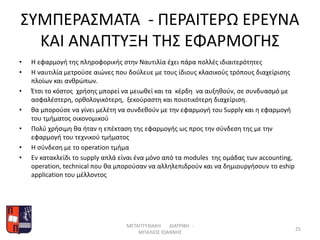 ΣΥΜΠΕΡΑΣΜΑΤΑ - ΠΕΡΑΙΤΕΡΩ ΕΡΕΥΝΑ
ΚΑΙ ΑΝΑΠΤΥΞΗ ΤΗΣ ΕΦΑΡΜΟΓΗΣ
• Η εφαρμογή της πληροφορικής στην Ναυτιλία έχει πάρα πολλές ιδιαιτερότητες
• Η ναυτιλία μετρούσε αιώνες που δούλευε με τους ίδιους κλασικούς τρόπους διαχείρισης
πλοίων και ανθρώπων.
• Έτσι το κόστος χρήσης μπορεί να μειωθεί και τα κέρδη να αυξηθούν, σε συνδυασμό με
ασφαλέστερη, ορθολογικότερη, ξεκούραστη και ποιοτικότερη διαχείριση.
• θα μπορούσε να γίνει μελέτη να συνδεθούν με την εφαρμογή του Supply και η εφαρμογή
του τμήματος οικονομικού
• Πολύ χρήσιμη θα ήταν η επέκταση της εφαρμογής ως προς την σύνδεση της με την
εφαρμογή του τεχνικού τμήματος
• Η σύνδεση με το operation τμήμα
• Eν κατακλείδι το supply απλά είναι ένα μόνο από τα modules της ομάδας των accounting,
operation, technical που θα μπορούσαν να αλληλεπιδρούν και να δημιουργήσουν τo eship
application του μέλλοντος
ΜΕΤΑΠΤΥΧΙΑΚΗ ΔΙΑΤΡΙΒΗ -
ΜΠΑΛΙΟΣ ΙΩΑΝΝΗΣ
25
 