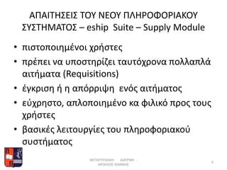 ΑΠΑΙΤΗΣΕΙΣ ΤΟΥ ΝΕΟΥ ΠΛΗΡΟΦΟΡΙΑΚΟΥ
ΣΥΣΤΗΜΑΤΟΣ – eship Suite – Supply Module
• πιστοποιημένοι χρήστες
• πρέπει να υποστηρίζει ταυτόχρονα πολλαπλά
αιτήματα (Requisitions)
• έγκριση ή η απόρριψη ενός αιτήματος
• εύχρηστο, απλοποιημένο κα φιλικό προς τους
χρήστες
• βασικές λειτουργίες του πληροφοριακού
συστήματος
ΜΕΤΑΠΤΥΧΙΑΚΗ ΔΙΑΤΡΙΒΗ -
ΜΠΑΛΙΟΣ ΙΩΑΝΝΗΣ
9
 