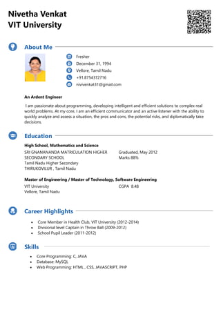 Nivetha Venkat
VIT University
About Me
Fresher
December 31, 1994
Vellore, Tamil Nadu
+91.8754372716
nivivenkat31@gmail.com
An Ardent Engineer
I am passionate about programming, developing intelligent and efficient solutions to complex real
world problems. At my core, I am an efficient communicator and an active listener with the ability to
quickly analyze and assess a situation, the pros and cons, the potential risks, and diplomatically take
decisions.
Education
High School, Mathematics and Science
SRI GNANANANDA MATRICULATION HIGHER
SECONDARY SCHOOL
Tamil Nadu Higher Secondary
THIRUKOVILUR , Tamil Nadu
Graduated, May 2012
Marks 88%
Master of Engineering / Master of Technology, Software Engineering
VIT University
Vellore, Tamil Nadu
CGPA 8.48
Career Highlights
 Core Member in Health Club, VIT University (2012-2014)
 Divisional level Captain in Throw Ball (2009-2012)
 School Pupil Leader (2011-2012)
Skills
 Core Programming: C, JAVA
 Database: MySQL
 Web Programming: HTML , CSS, JAVASCRIPT, PHP
 
